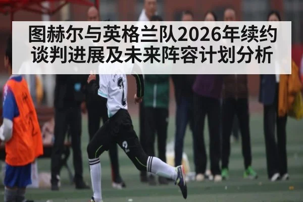 图赫尔与英格兰队2026年续约谈判进展及未来阵容计划分析