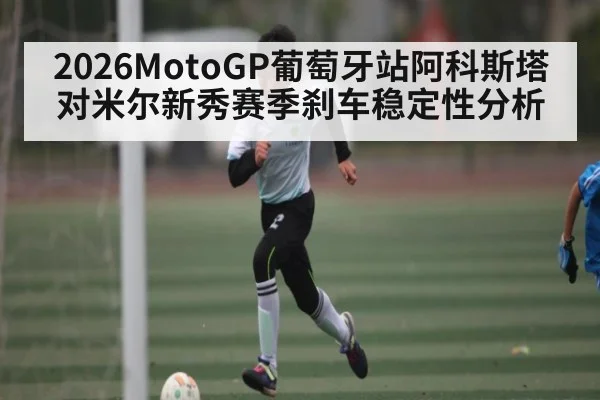 2026MotoGP葡萄牙站阿科斯塔对米尔新秀赛季刹车稳定性分析